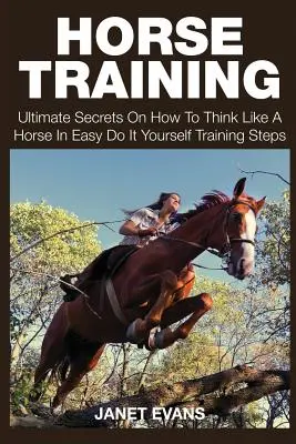 Entraînement des chevaux : Les secrets ultimes sur la façon de penser comme un cheval dans des étapes d'entraînement faciles à faire soi-même. - Horse Training: Ultimate Secrets on How to Think Like a Horse in Easy Do It Yourself Training Steps