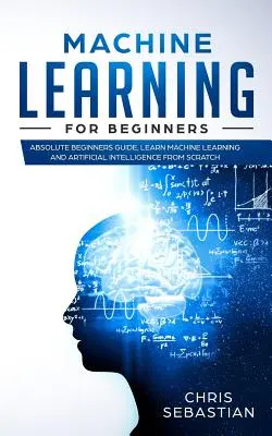 L'apprentissage automatique pour les débutants : Guide du débutant absolu, apprendre l'apprentissage automatique et l'intelligence artificielle à partir de zéro - Machine Learning for Beginners: Absolute Beginners Guide, Learn Machine Learning and Artificial Intelligence from Scratch