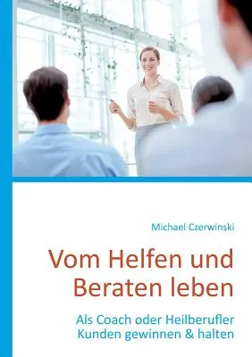 Vom Helfen und Beraten leben : En tant qu'accompagnateur ou aide-soignant, les clients gagnent et gagnent leur vie - Vom Helfen und Beraten leben: Als Coach oder Heilberufler Kunden gewinnen & halten