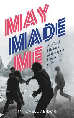 Mai m'a fait : une histoire orale du soulèvement de 1968 en France - May Made Me: An Oral History of the 1968 Uprising in France