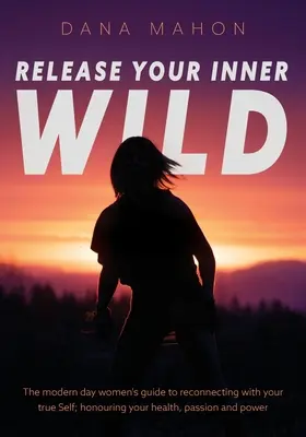 Libérez votre nature sauvage : le guide de la femme moderne pour se reconnecter avec son vrai moi ; honorer sa santé, sa passion et son pouvoir. - Release Your Inner Wild: The modern day women's guide to reconnecting with your true Self; honouring your health, passion and power