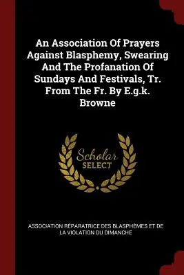 Une association de prières contre le blasphème, les jurons et la profanation des dimanches et des fêtes, traduit du français par E.G.K. Browne. - An Association of Prayers Against Blasphemy, Swearing and the Profanation of Sundays and Festivals, Tr. from the Fr. by E.G.K. Browne