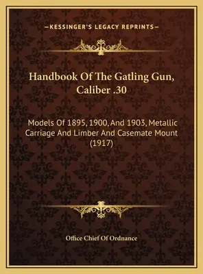 Handbook Of The Gatling Gun, Caliber .30 : Models of 1895, 1900, and 1903, Metallic Carriage and Limber and Casemate Mount (Manuel de la mitrailleuse Gatling, calibre .30 : modèles de 1895, 1900 et 1903, affût métallique et affût de casemate) - Handbook Of The Gatling Gun, Caliber .30: Models Of 1895, 1900, And 1903, Metallic Carriage And Limber And Casemate Mount