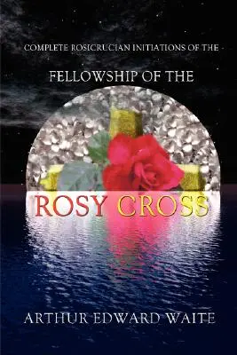 Complete Rosicrucian Initiations of the Fellowship of the Rosy Cross by Arthur Edward Waite, Founder of the Holy Order of the Golden Dawn (Initiations rosicruciennes complètes de la communauté de la Croix Rose par Arthur Edward Waite, fondateur du Saint Ordre de l'Aube Dorée) - Complete Rosicrucian Initiations of the Fellowship of the Rosy Cross by Arthur Edward Waite, Founder of the Holy Order of the Golden Dawn