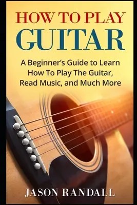 Comment jouer de la guitare : Un guide pour débutants pour apprendre à jouer de la guitare, lire la musique et bien plus encore. - How To Play Guitar: A Beginner's Guide to Learn How To Play The Guitar, Read Music, and Much More