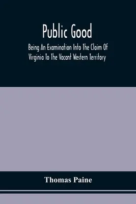 Public Good, Being An Examination Into The Claim Of Virginia To The Vacant Western Territory, And Of The Right Of The United States To The Same : Auxquels - Public Good, Being An Examination Into The Claim Of Virginia To The Vacant Western Territory, And Of The Right Of The United States To The Same: To Wh