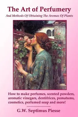 L'art de la parfumerie et les méthodes pour obtenir les arômes des plantes : Comment fabriquer des parfums, des poudres parfumées, des vinaigres aromatiques, des dentifrices, des pomatums, des c - The Art of Perfumery and Methods of Obtaining the Aromas of Plants: How to make perfumes, scented powders, aromatic vinegars, dentifrices, pomatums, c