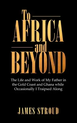 Vers l'Afrique et au-delà : La vie et le travail de mon père en Côte d'Or et au Ghana, alors qu'à l'occasion je l'accompagnais dans ses déplacements - To Africa and Beyond: The Life and Work of My Father in the Gold Coast and Ghana While Occasionally I Traipsed Along