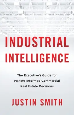 L'intelligence industrielle : Le guide du cadre pour prendre des décisions éclairées en matière d'immobilier commercial - Industrial Intelligence: The Executive's Guide for Making Informed Commercial Real Estate Decisions