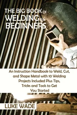 Le grand livre de la soudure pour les débutants : Un manuel d'instruction pour souder, couper et façonner le métal avec 10 projets de soudage inclus plus des conseils, des astuces et des T - The Big Book of Welding for Beginners: An Instruction Handbook to Weld, Cut, and Shape Metal with 10 Welding Projects Included Plus Tips, Tricks and T