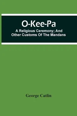 O-Kee-Pa ; une cérémonie religieuse ; et autres coutumes des Mandans - O-Kee-Pa; A Religious Ceremony; And Other Customs Of The Mandans