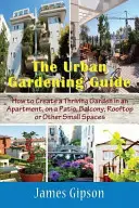 Le guide du jardinage urbain : Comment créer un jardin florissant dans un appartement, sur un patio, un balcon, un toit ou d'autres petits espaces. - The Urban Gardening Guide: How to Create a Thriving Garden in an Apartment, on a Patio, Balcony, Rooftop or Other Small Spaces
