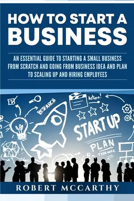 Comment créer une entreprise : Un guide essentiel pour créer une petite entreprise à partir de zéro et passer de l'idée et du plan d'affaires à la mise à l'échelle et à la prospérité. - How to Start a Business: An Essential Guide to Starting a Small Business from Scratch and Going from Business Idea and Plan to Scaling Up and H