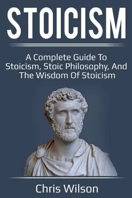 Le stoïcisme : Un guide complet du stoïcisme, de la philosophie stoïcienne et de la sagesse stoïcienne - Stoicism: A Complete Guide to Stoicism, Stoic Philosophy, and the Wisdom of Stoicism