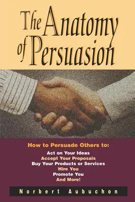 L'anatomie de la persuasion : Comment persuader les autres de donner suite à vos idées, d'accepter vos propositions, d'acheter vos produits ou services, de vous embaucher, de vous promouvoir - The Anatomy of Persuasion: How to Persuade Others to Act on Your Ideas, Accept Your Proposals, Buy Your Products or Services, Hire You, Promote Y