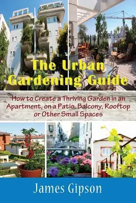Le guide du jardinage urbain : Comment créer un jardin prospère dans un appartement, sur un patio, un balcon, un toit ou d'autres petits espaces. - The Urban Gardening Guide: How to Create a Thriving Garden in an Apartment, on a Patio, Balcony, Rooftop or Other Small Spaces
