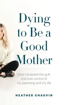 Mourir pour être une bonne mère : Comment j'ai laissé tomber la culpabilité et pris le contrôle de mon éducation et de ma vie - Dying To Be A Good Mother: How I Dropped the Guilt and Took Control of My Parenting and My Life