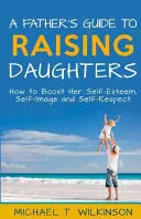 Le guide du père pour élever ses filles : Comment stimuler l'estime de soi, l'image de soi et le respect de soi - A Father's Guide to Raising Daughters: How to Boost Her Self-Esteem, Self-Image and Self-Respect