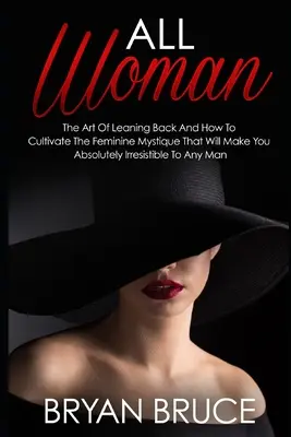 Toute femme : L'art de se pencher en arrière et comment cultiver la mystique féminine qui vous rendra irrésistible aux yeux de n'importe quel homme - All Woman: The Art Of Leaning Back And How To Cultivate The Feminine Mystique That Will Make You Irresistible To Any Man