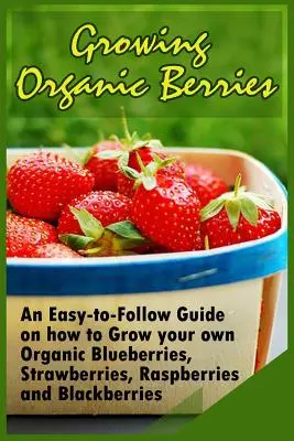 Cultiver des baies biologiques : Un guide facile à suivre pour cultiver ses propres myrtilles, fraises, framboises et mûres biologiques. - Growing Organic Berries: An Easy-to-Follow Guide on how to Grow your own Organic Blueberries, Strawberries, Raspberries and Blackberries