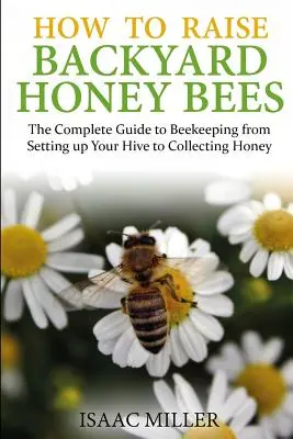 Comment élever des abeilles domestiques : Le guide complet de l'apiculture, de l'installation de la ruche à la récolte du miel - How to Raise Backyard Honey Bees: The Complete Guide to Beekeeping from Setting up Your Hive to Collecting Honey