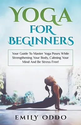 Yoga : pour les débutants : Votre guide pour maîtriser les postures de yoga tout en renforçant votre corps, en calmant votre esprit et en vous libérant du stress ! - Yoga: For Beginners: Your Guide To Master Yoga Poses While Strengthening Your Body, Calming Your Mind And Be Stress Free!