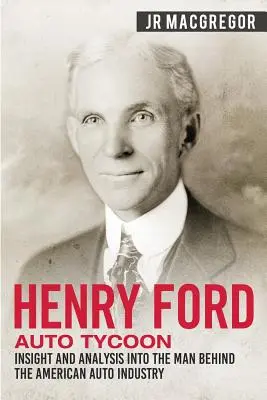 Henry Ford - Le tycoon de l'automobile : aperçu et analyse de l'homme à l'origine de l'industrie automobile américaine - Henry Ford - Auto Tycoon: Insight and Analysis into the Man Behind the American Auto Industry