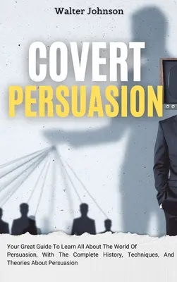 Covert Persuasion : Un guide pour tout savoir sur le monde de la persuasion, avec l'histoire complète, les techniques et les théories de la persuasion. - Covert Persuasion: Your Great Guide To Learn All About The World Of Persuasion, With The Complete History, Techniques, And Theories About