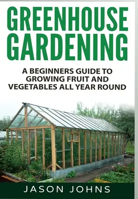 Le jardinage en serre : Un guide pour les débutants pour cultiver des fruits et des légumes tout au long de l'année - Greenhouse Gardening: A Beginners Guide To Growing Fruit and Vegetables All Year Round