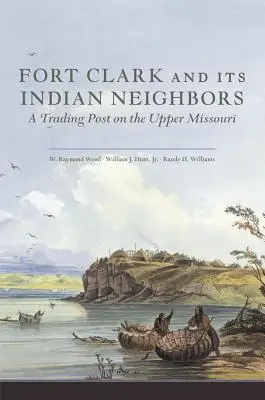 Fort Clark et ses voisins indiens : Un poste de traite sur le haut Missouri - Fort Clark and Its Indian Neighbors: A Trading Post on the Upper Missouri