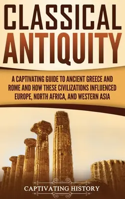 L'Antiquité classique : Un guide captivant de la Grèce et de la Rome antiques et de l'influence de ces civilisations sur l'Europe, l'Afrique du Nord et l'Occident. - Classical Antiquity: A Captivating Guide to Ancient Greece and Rome and How These Civilizations Influenced Europe, North Africa, and Wester