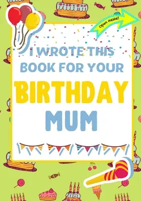 J'ai écrit ce livre pour ton anniversaire maman : Le cadeau d'anniversaire parfait pour les enfants qui créent leur propre livre pour maman - I Wrote This Book For Your Birthday Mum: The Perfect Birthday Gift For Kids to Create Their Very Own Book For Mum