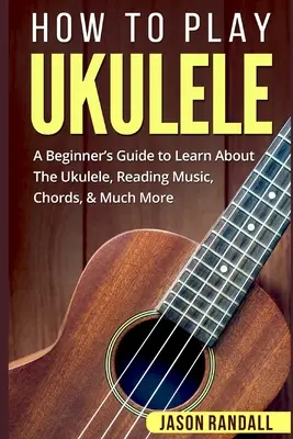 Comment jouer du ukulélé : Un guide pour débutants pour apprendre à jouer du ukulélé, lire la musique, les accords et bien plus encore. - How To Play Ukulele: A Beginner's Guide to Learn About The Ukulele, Reading Music, Chords, & Much More