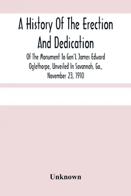 Histoire de l'érection et de la dédicace du monument au général James Edward Oglethorpe, inauguré à Savannah, en Géorgie, le 23 novembre 1910 - A History Of The Erection And Dedication Of The Monument To Gen'L James Edward Oglethorpe, Unveiled In Savannah, Ga., November 23, 1910