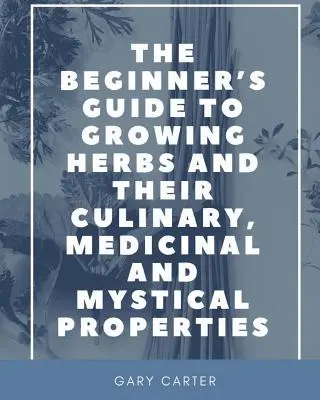 Le guide du débutant pour cultiver les herbes et leurs propriétés culinaires, médicinales et mystiques - The Beginner's Guide to Growing Herbs and their Culinary, Medicinal and Mystical Properties