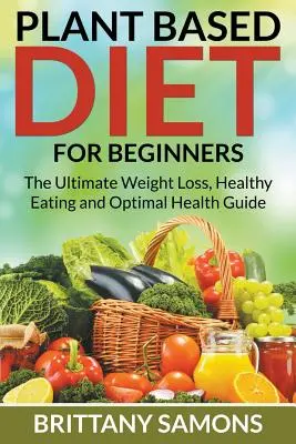 Régime à base de plantes pour les débutants : Le guide ultime de la perte de poids, de l'alimentation saine et de la santé optimale - Plant Based Diet For Beginners: The Ultimate Weight Loss, Healthy Eating and Optimal Health Guide