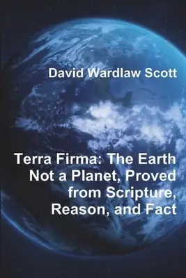 Terra Firma : La Terre n'est pas une planète, prouvée par les Ecritures, la raison et les faits - Terra Firma: The Earth Not a Planet, Proved from Scripture, Reason, and Fact