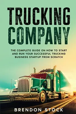Trucking Company : Le guide complet sur la façon de démarrer et de gérer votre entreprise de camionnage à partir de zéro - Trucking Company: The Complete Guide on How to Start and Run Your Successful Trucking Business Startup from Scratch