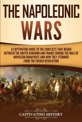 Les guerres napoléoniennes : un guide captivant sur les conflits qui ont éclaté entre le Royaume-Uni et la France sous le règne de Napoléon Bona - The Napoleonic Wars: A Captivating Guide to the Conflicts That Began Between the United Kingdom and France During the Rule of Napoleon Bona