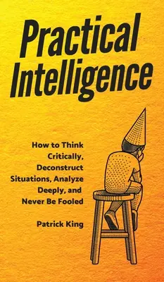 Intelligence pratique : Comment penser de manière critique, déconstruire les situations, analyser en profondeur et ne jamais se faire avoir - Practical Intelligence: How to Think Critically, Deconstruct Situations, Analyze Deeply, and Never Be Fooled