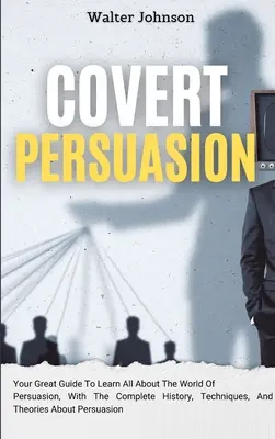 Covert Persuasion : Votre guide pour tout savoir sur le monde de la persuasion, avec l'histoire complète, les techniques et les théories de la persuasion. - Covert Persuasion: Your Great Guide To Learn All About The World Of Persuasion, With The Complete History, Techniques, And Theories About