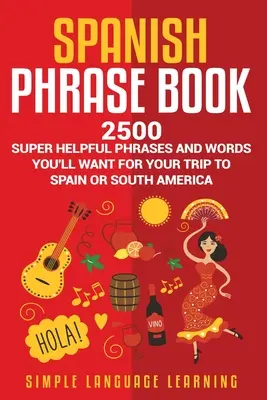 Spanish Phrase Book : 2500 phrases et mots super utiles que vous voudrez pour votre voyage en Espagne ou en Amérique du Sud. - Spanish Phrase Book: 2500 Super Helpful Phrases and Words You'll Want for Your Trip to Spain or South America