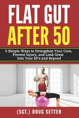 Flat Gut After 50 : 5 Simple Ways to Strengthen Your Core, Prevent Injury, and Look Great in Your 60's and Beyond - Flat Gut After 50: 5 Simple Ways to Strengthen Your Core, Prevent Injury, and Look Great into Your 60's and Beyond