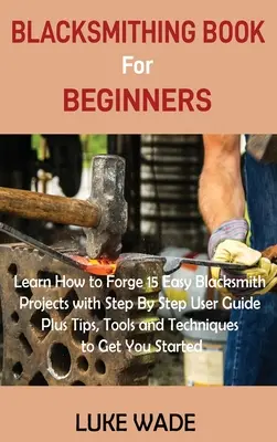 Le livre de forge pour les débutants : Apprenez à forger 15 projets de forge faciles avec un guide d'utilisation étape par étape, ainsi que des conseils, des outils et des techniques qui vous permettront d'atteindre vos objectifs. - Blacksmithing Book for Beginners: Learn How to Forge 15 Easy Blacksmith Projects with Step By Step User Guide Plus Tips, Tools and Techniques to Get Y