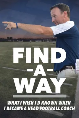 Trouver un chemin : Ce que j'aurais aimé savoir quand je suis devenu entraîneur principal de football - Find A Way: What I Wish I'd Known When I Became A Head Football Coach