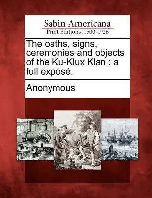 Les serments, les signes, les cérémonies et les objets du Ku-Klux Klan : un exposé complet. - The oaths, signs, ceremonies and objects of the Ku-Klux Klan: a full expos.