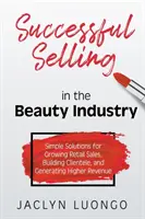 Vendre avec succès dans l'industrie de la beauté : Des solutions simples pour développer les ventes au détail, créer une clientèle et générer des revenus plus élevés - Successful Selling in the Beauty Industry: Simple Solutions for Growing Retail Sales, Building Clientele, and Generating Higher Revenue