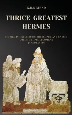 Thrice-Greatest Hermes : Études sur la théosophie et la gnose hellénistiques Volume I - Prolégomènes (annoté) - Thrice-Greatest Hermes: Studies in Hellenistic Theosophy and Gnosis Volume I.-Prolegomena (Annotated)