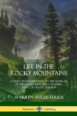 La vie dans les montagnes Rocheuses : Un journal d'errance aux sources des fleuves Missouri, Columbia et Colorado, 1830-1835 - Life in the Rocky Mountains: A Diary of Wanderings on the Sources of the Rivers Missouri, Columbia, and Colorado, 1830-1835