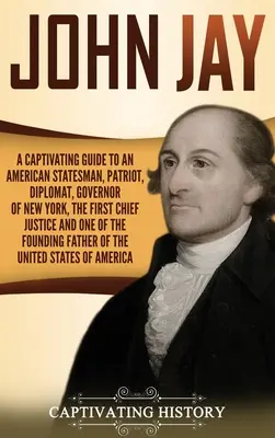 John Jay : Un guide captivant sur un homme d'État américain, un patriote, un diplomate, le gouverneur de New York, le premier président de la Cour suprême, et bien d'autres choses encore. - John Jay: A Captivating Guide to an American Statesman, Patriot, Diplomat, Governor of New York, the First Chief Justice, and On
